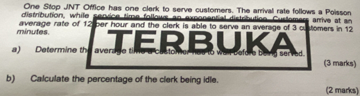 One Stop JNT Office has one clerk to serve customers. The arrival rate follows a Poisson 
distribution, while service time follows an exponential distribution. Customers arrive at an 
average rate of 12 per hour and the clerk is able to serve an average of 3 customers in 12
minutes. RBUK 
= 
a) Determine the average time a castomer has to wail before being served. 
(3 marks) 
b) Calculate the percentage of the clerk being idle. 
(2 marks)