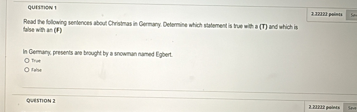 Sav
Read the following sentences about Christmas in Germany. Determine which statement is true with a (T) and which is
false with an (F)
In Germany, presents are brought by a snowman named Egbert.
True
False
QUESTION 2 2.22222 points Save