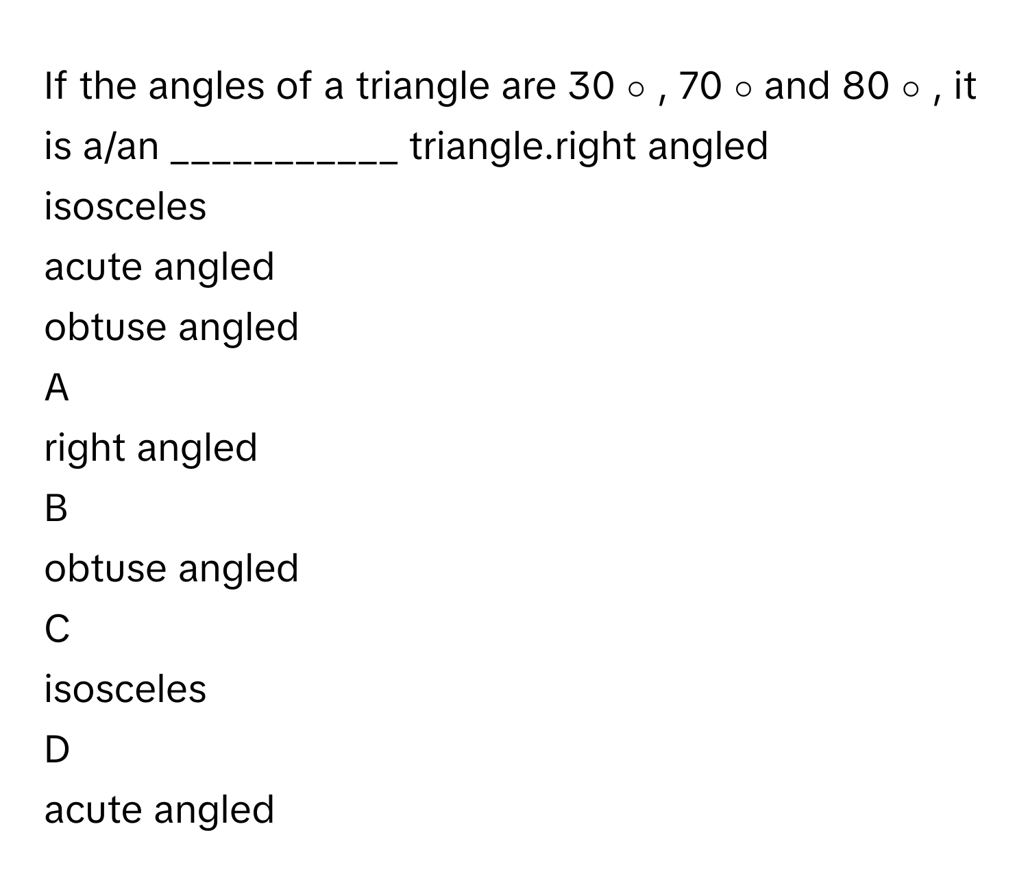 If the angles of a triangle are 30   ∘    ,  70   ∘        and 80   ∘       , it is a/an ___________ triangle.right angled
isosceles
acute angled
obtuse angled

A  
right angled 


B  
obtuse angled 


C  
isosceles 


D  
acute angled