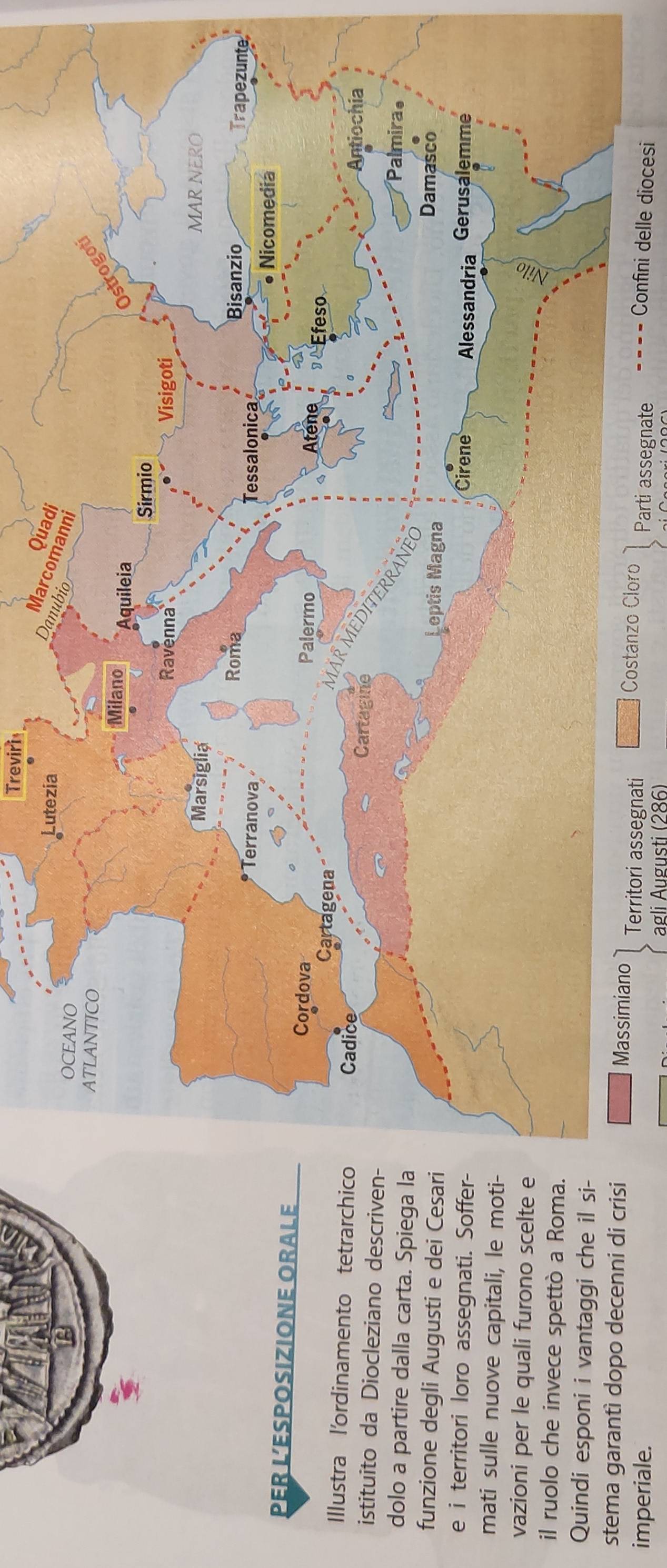 Treviri 
PER L’ESPOSIZIONE ORALE 
Illustra l'ordinamento tetrarch 
istituito da Diocleziano descriv 
dolo a partire dalla carta. Spiega 
funzione degli Augusti e dei Ces 
e i territori loro assegnati. Soff 
mati sulle nuove capitali, le mo 
vazioni per le quali furono scelte 
il ruolo che invece spettò a Rom 
Quindi esponi i vantaggi che il s 
stema garantì dopo decenni di criitori assegnati 
Confini delle diocesi 
imperiale. Parti assegnate 
agli Augusti (286)