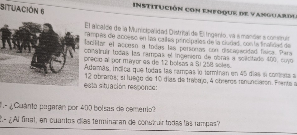 SItuaCióN 6 
INSTITUCIÓN CON ENFOQUE DE VANGUARDL 
l alcalde de la Municipalidad Distrital de El Ingenio, va a mandar a construir 
ampas de acceso en las calles principales de la ciudad, con la finalidad de 
acilitar el acceso a todas las personas con discapacidad fisica. Para 
onstruir todas las rampas el ingeniero de obras a solicitado 400, cuyo 
recio al por mayor es de 12 bolsas a S/ 258 soles. 
demás, indica que todas las rampas lo terminan en 45 días si contrata a
2 obreros; si luego de 10 días de trabajo, 4 obreros renunciaron. Frente a 
esta situación responde: 
1.- ¿Cuánto pagaran por 400 bolsas de cemento? 
2.- ¿Al final, en cuantos días terminaran de construir todas las rampas?