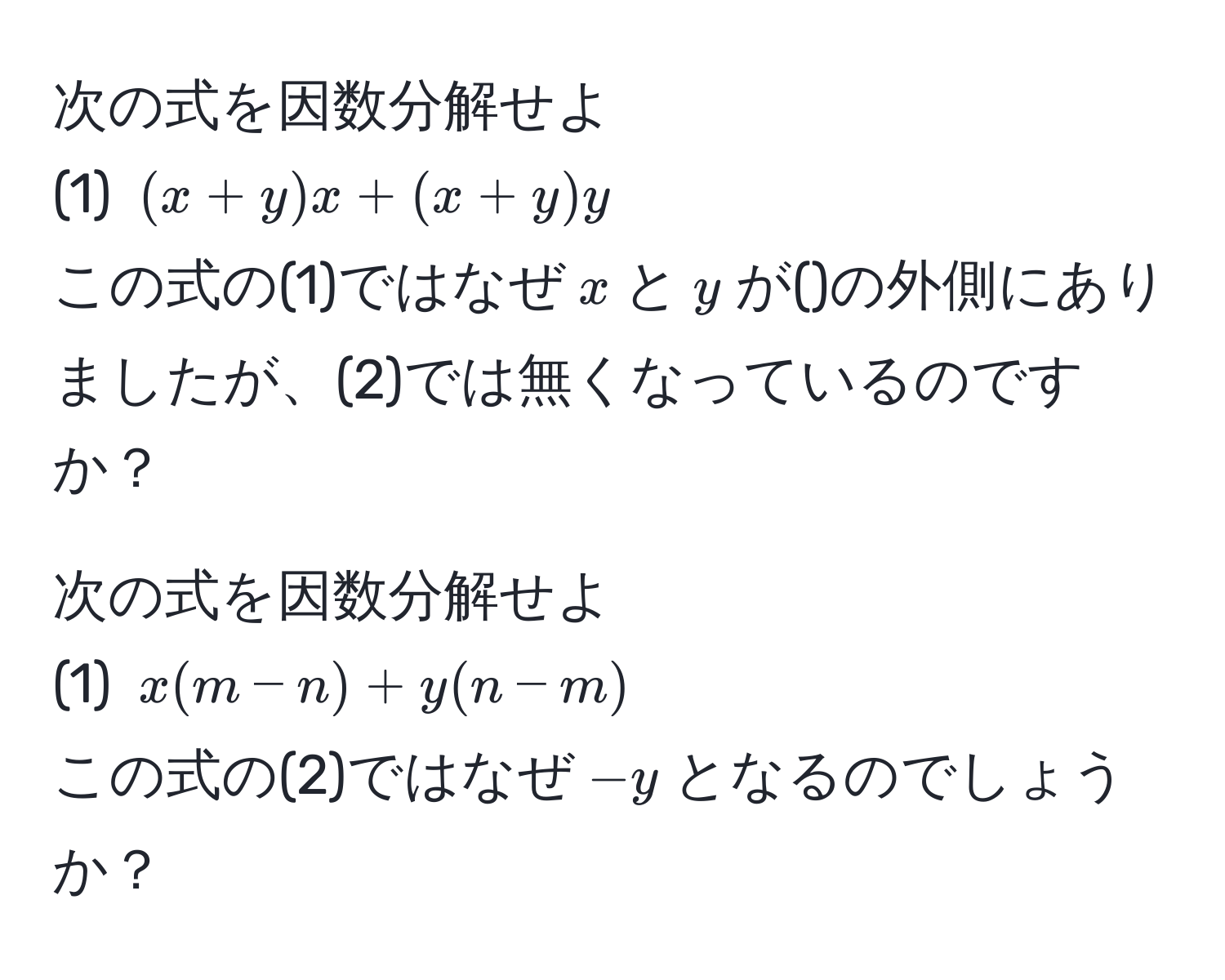 次の式を因数分解せよ  
(1) $(x+y)x + (x+y)y$  
この式の(1)ではなぜ$x$と$y$が()の外側にありましたが、(2)では無くなっているのですか？

次の式を因数分解せよ  
(1) $x(m-n) + y(n-m)$  
この式の(2)ではなぜ$-y$となるのでしょうか？