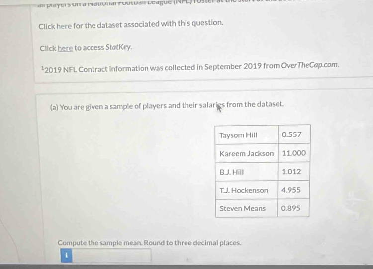 an players on a National rootual League (NFL)roster 
Click here for the dataset associated with this question. 
Click here to access StatKey. 
¹2019 NFL Contract information was collected in September 2019 from OverTheCap.com. 
(a) You are given a sample of players and their salaries from the dataset. 
Compute the sample mean. Round to three decimal places. 
i