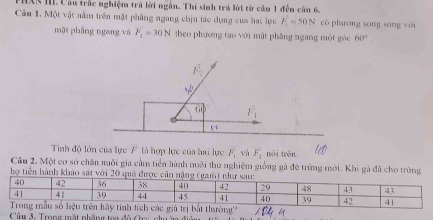 PHXN III. Cầu trắc nghiệm trả lời ngắn. Thí sinh trả lời từ câu 1 đến câu 6. 
Câu 1. Một vật nằm trên mặt phẳng ngang chịu tác dụng của hai lực vector F_1=50N có phương song song với 
mặt phẳng ngang và vector F_2=30N theo phương tạo với mặt phâng ngang một góc 60°.
F_2
10 F_1
C
5 0
Tinh độ lớn của lực F là hợp lực của hai lực vector F_1 và vector F_2 nói trên. 
Câu 2. Một cơ sở chăn nuôi gia cầm tiến hành nuôi thứ nghiệm giống gà đê trứng mới. Khi gà đã cho trứng 
họ tiến hành khảo sát với 20 qu 
Câu 3. Trong mặt phăng toa đô Qvy cho