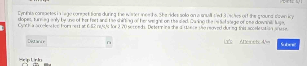 Points: 0/ 
Cynthia competes in luge competitions during the winter months. She rides solo on a small sled 3 inches off the ground down icy 
slopes, turning only by use of her feet and the shifting of her weight on the sled. During the initial stage of one downhill luge, 
Cynthia accelerated from rest at 6.62 m/s/s for 2.70 seconds. Determine the distance she moved during this acceleration phase. 
Distance Info Attempts: 4/∞ Submit
m
Help Links