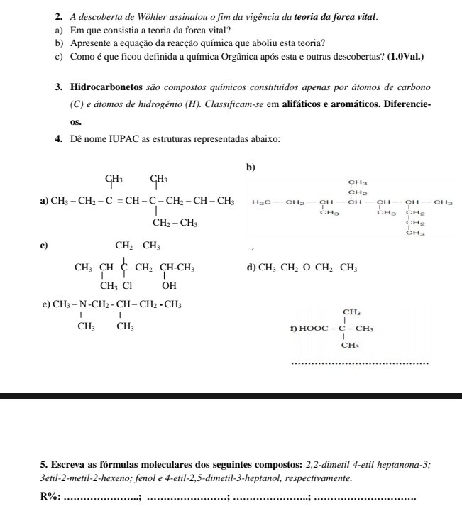 A descoberta de Wöhler assinalou o fim da vigência da teoria da forca vital.
a) Em que consistia a teoria da forca vital?
b) Apresente a equação da reacção química que aboliu esta teoria?
c) Como é que ficou definida a química Orgânica após esta e outras descobertas? (1.0Val.)
3. Hidrocarbonetos são compostos químicos constituídos apenas por átomos de carbono
(C) e átomos de hidrogénio (H). Classificam-se em alifáticos e aromáticos. Diferencie-
oS.
4. Dê nome IUPAC as estruturas representadas abaixo:
b)
a) CH_1-CH_2-C=CH-C-CH_2-CH-CH_1,CH_2-CH_1, H_3C-CH_2-CH_3-CH_2-CH-CH_3-CH_3-CH_3 CH_3-CH_3endarray
c) CH_2-CH_3
beginarrayr CH_3-CH-zeta -CH_2-CH-CH_3 CH_3ClOHendarray d) CH_3-CH_2-O-CH_2-CH_3
e) beginarrayr CH_3-N-CH_2-CH-CH_2-CH_3 1 CH_3CH_3endarray
f HOOC=frac ∈tlimits _i-CH_3^CH_3endarray. 
_
5. Escreva as fórmulas moleculares dos seguintes compostos: 2,2-dimetil 4-etil heptanona-3;
3etil-2-metil-2-hexeno; fenol e 4-etil-2,5-dimetil-3-heptanol, respectivamente.
R%: _.;_ .;__