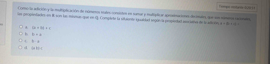 Tiempo restante 0:20:51
Como la adición y la multiplicación de números reales consisten en sumar y multiplicar aproximaciones decimales, que son números racionales,
las propiedades en R son las mismas que en Q. Complete la sifuiente igualdad según la propiedad asociativa de la adición, a+(b+c)=
10
a. (a+b)+c
b. b+a
C. b· a
d. (ab)c