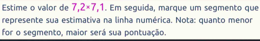 Estime o valor de 7,2* 7,1. Em seguida, marque um segmento que 
represente sua estimativa na linha numérica. Nota: quanto menor 
for o segmento, maior será sua pontuação.