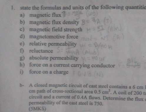 state the formulas and units of the following quantitie 
a) magnetic flux 
b) magnetic flux density 
c) magnetic field strength 
d) magnetomotive force 
e) relative permeability 
f) reluctance 
g) absolute permeability 
h) force on a current carrying conductor 
i) force on a charge 
b- A closed magnetic circuit of cast steel contains a 6 cm l
cm path of cross-sectional area 0.5cm^2. A coil of 200 t
circuit and a current of 0.4A flows. Determine the flux 
permeability of the cast steel is 750. 
(5MKS)