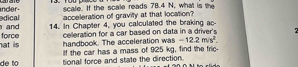 arate 
inder- scale. If the scale reads 78.4 N, what is the 
edical acceleration of gravity at that location? 
and 14. In Chapter 4, you calculated the braking ac- 
force celeration for a car based on data in a driver's 
2 
hat is handbook. The acceleration was -12.2m/s^2. 
If the car has a mass of 925 kg, find the fric- 
de to tional force and state the direction.