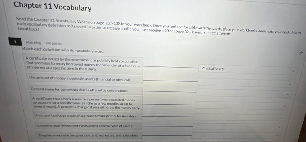 Chapter 11 Vocabulary
Read the Chapter 11 Vocabulary Words on page 137-138 in your workbook. Once you feel comfortable with the words, place your workbook underneath your desk. Match
Good Luck!
each vocabulary definition to its word. In order to receive credit, you must receive a 90 or above. You have unlimited attempts.
1 Matching 100 points
Match each defnition with its vocabulary word.
A certificate issued by the government or publicly held corporation
that promises to repay borrowed money to the lender at a fixed rate Physical Assets
of interest at a specifc time in the future.
The amount of money invested in assets (fnancial or physical).
General name for ownership shares offered by corporations □  
A certificate that a bank issues to a person who deposited money in
an account for a specifc time (as little as a few months, or up to x_1+x_2= □ /□  
several years). A penalty is charged if you withdraw the money early.
A mutual fund buys stocks in a group to make profts for investors. ()^ 
spreading your investment funds across several types of assets. ∴ △ ADCsim △ ABC
Tangible assets which may include land, real estate, and collectibles.