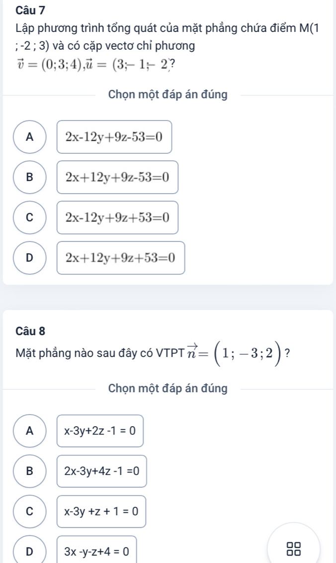 Lập phương trình tổng quát của mặt phẳng chứa điểm M(1 ; -2 ; 3) và có cặp vectơ chỉ phương
vector v=(0;3;4), vector u=(3;-1-2 :
Chọn một đáp án đúng
A 2x-12y+9z-53=0
B 2x+12y+9z-53=0
C 2x-12y+9z+53=0
D 2x+12y+9z+53=0
Câu 8
Mặt phẳng nào sau đây có VTPT vector n=(1;-3;2) ?
Chọn một đáp án đúng
A x-3y+2z-1=0
B 2x-3y+4z-1=0
C x-3y+z+1=0
D 3x-y-z+4=0