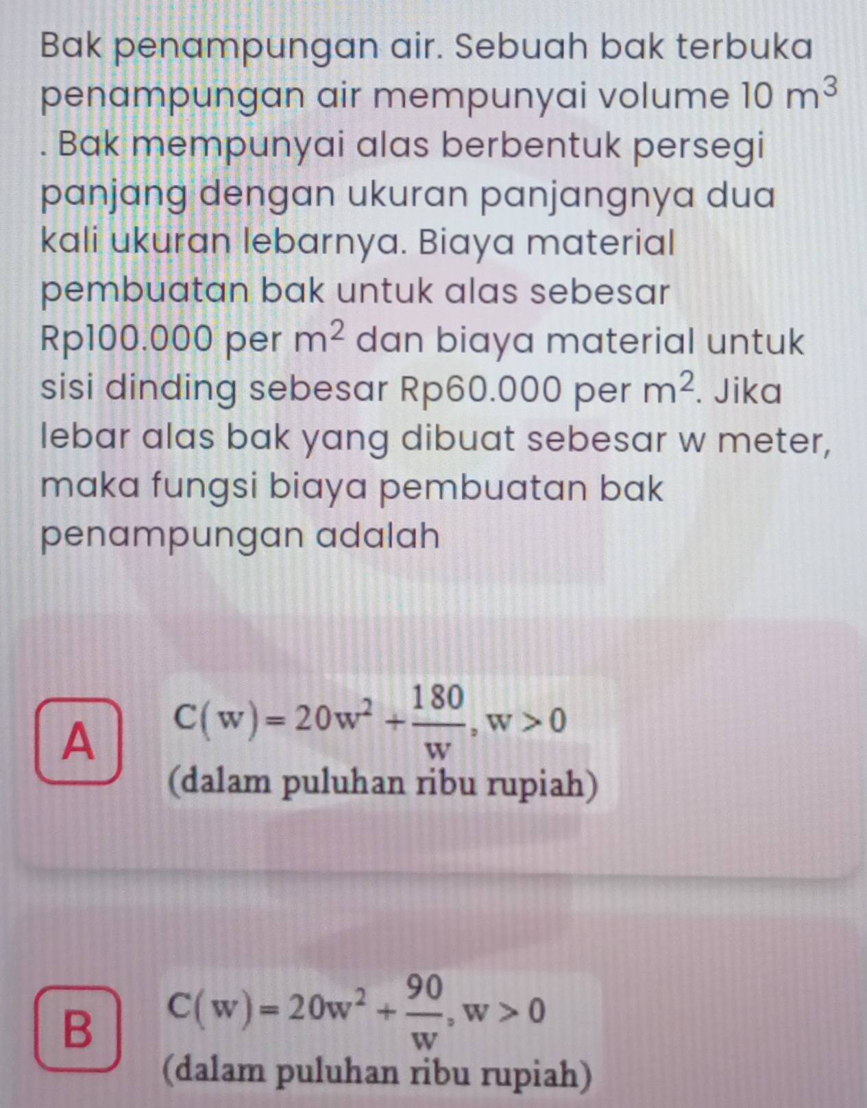 Bak penampungan air. Sebuah bak terbuka
penampungan air mempunyai volume 10m^3. Bak mempunyai alas berbentuk persegi
panjang dengan ukuran panjangnya dua
kali ukuran lebarnya. Biaya material
pembuatan bak untuk alas sebesar
Rp100.000 per m^2 dan biaya material untuk
sisi dinding sebesar Rp60.000 per m^2. Jika
lebar alas bak yang dibuat sebesar w meter,
maka fungsi biaya pembuatan bak
penampungan adalah
A C(w)=20w^2+ 180/w , w>0
(dalam puluhan ribu rupiah)
B C(w)=20w^2+ 90/w , w>0
(dalam puluhan ribu rupiah)