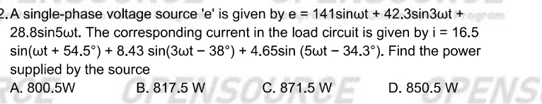 A single-phase voltage source ' e ' is given by e=141sin omega t+42.3sin 3omega t+
28.8sin5ωt. The corresponding current in the load circuit is given by i=16.5
sin (omega t+54.5°)+8.43sin (3omega t-38°)+4.65sin (5omega t-34.3°). Find the power
supplied by the source
A. 800.5W B. 817.5 W C. 871.5 W D. 850.5 W ENS