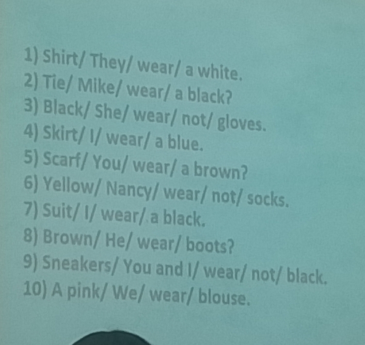 Shirt/ They/ wear/ a white. 
2) Tie/ Mike/ wear/ a black? 
3) Black/ She/ wear/ not/ gloves. 
4) Skirt/ I/ wear/ a blue. 
5) Scarf/ You/ wear/ a brown? 
6) Yellow/ Nancy/ wear/ not/ socks. 
7) Suit/ I/ wear/ a black. 
8) Brown/ He/ wear/ boots? 
9) Sneakers/ You and I/ wear/ not/ black. 
10) A pink/ We/ wear/ blouse.