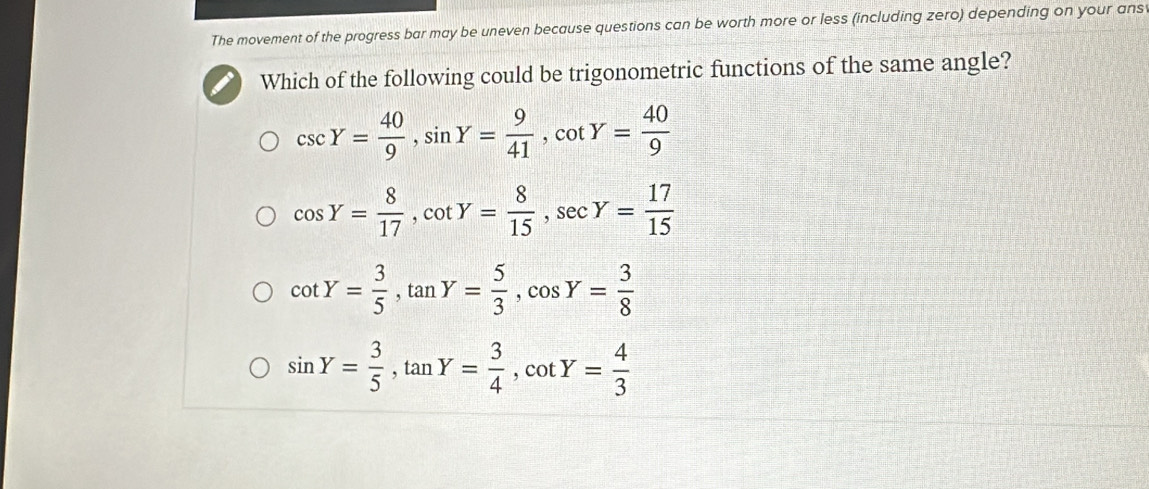 The movement of the progress bar may be uneven because questions can be worth more or less (including zero) depending on your ans
Which of the following could be trigonometric functions of the same angle?
csc Y= 40/9 , sin Y= 9/41 , cot Y= 40/9 
cos Y= 8/17 , cot Y= 8/15 , sec Y= 17/15 
cot Y= 3/5 , tan Y= 5/3 , cos Y= 3/8 
sin Y= 3/5 , tan Y= 3/4 , cot Y= 4/3 