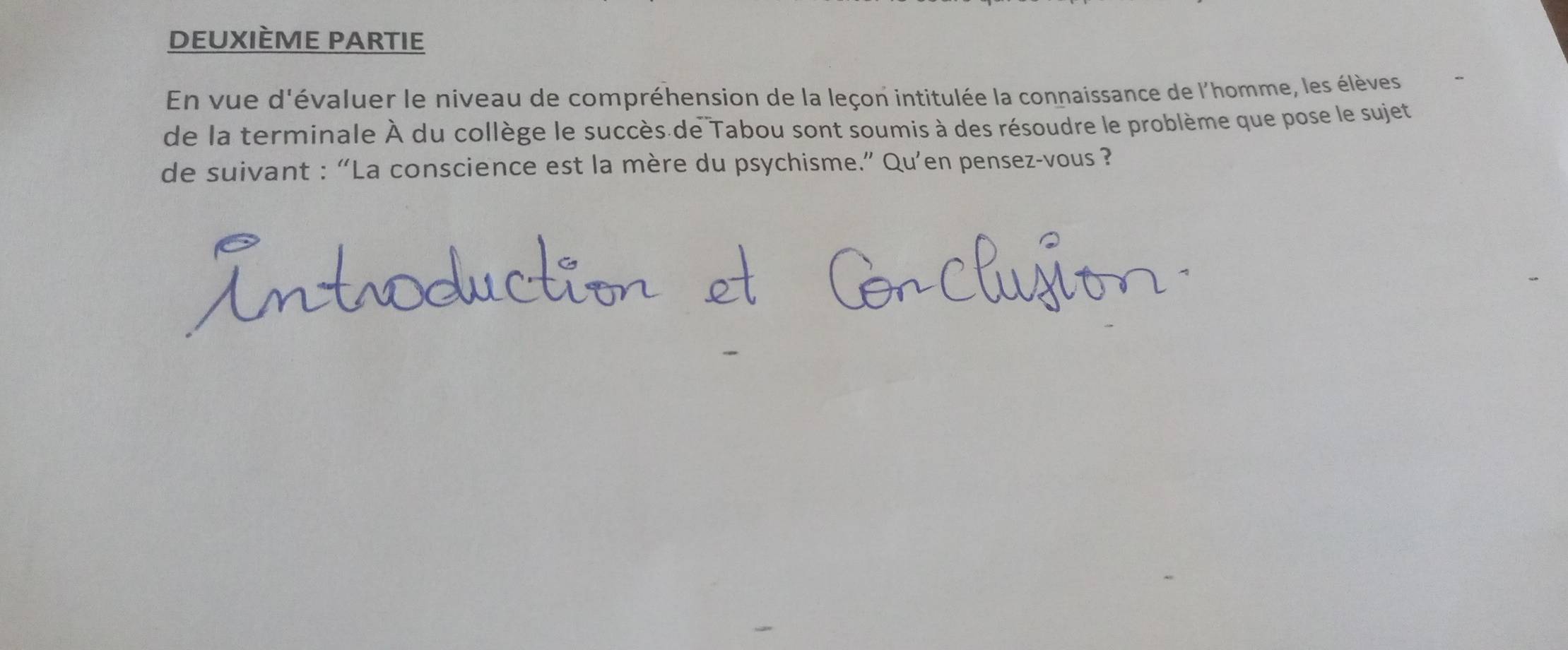 deuxième partie 
En vue d'évaluer le niveau de compréhension de la leçon intitulée la connaissance de l'homme, les élèves 
de la terminale À du collège le succès de Tabou sont soumis à des résoudre le problème que pose le sujet 
de suivant : “La conscience est la mère du psychisme.” Qu’en pensez-vous ?