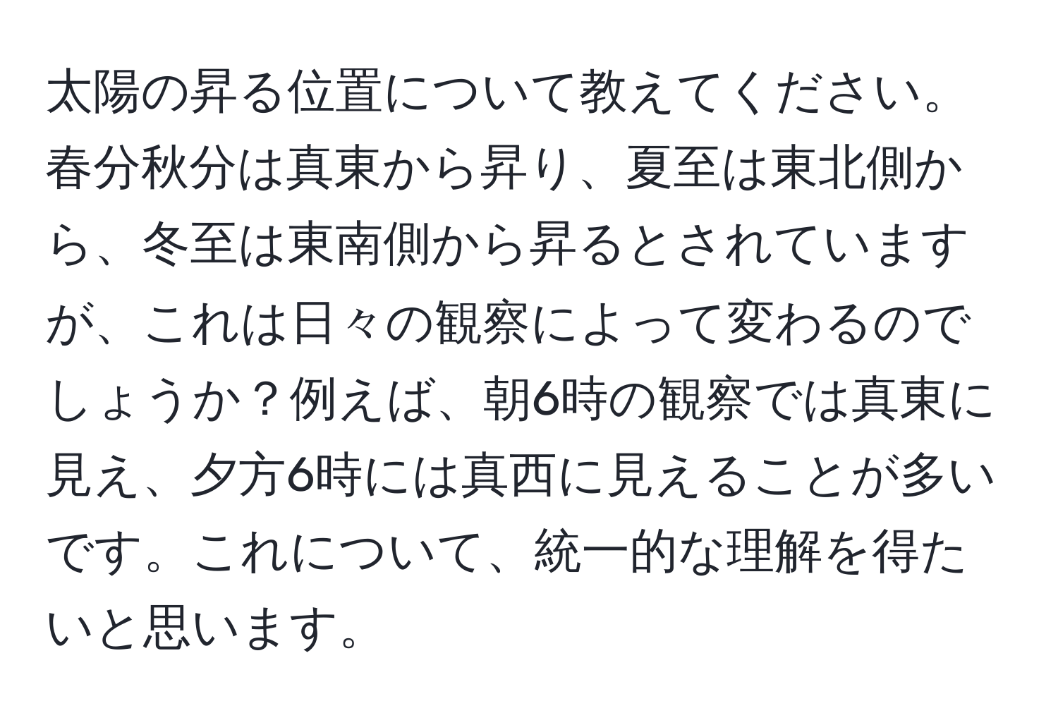 太陽の昇る位置について教えてください。春分秋分は真東から昇り、夏至は東北側から、冬至は東南側から昇るとされていますが、これは日々の観察によって変わるのでしょうか？例えば、朝6時の観察では真東に見え、夕方6時には真西に見えることが多いです。これについて、統一的な理解を得たいと思います。