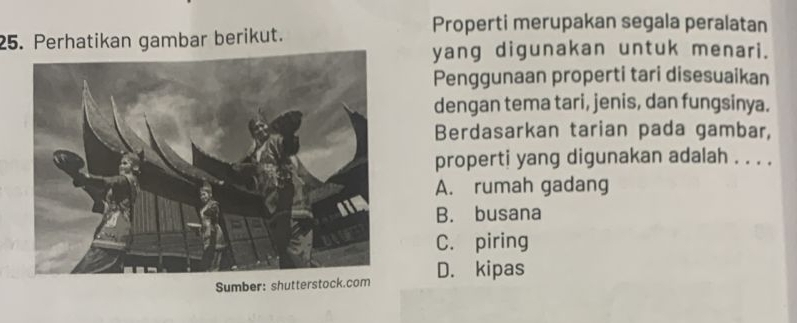 Properti merupakan segala peralatan
25. Perhatikan gambar berikut.
yang digunakan untuk menari.
Penggunaan properti tari disesuaikan
dengan tema tari, jenis, dan fungsinya.
Berdasarkan tarian pada gambar,
properti yang digunakan adalah . . . .
A. rumah gadang
B. busana
C. piring
Sumber: shuttersto D. kipas