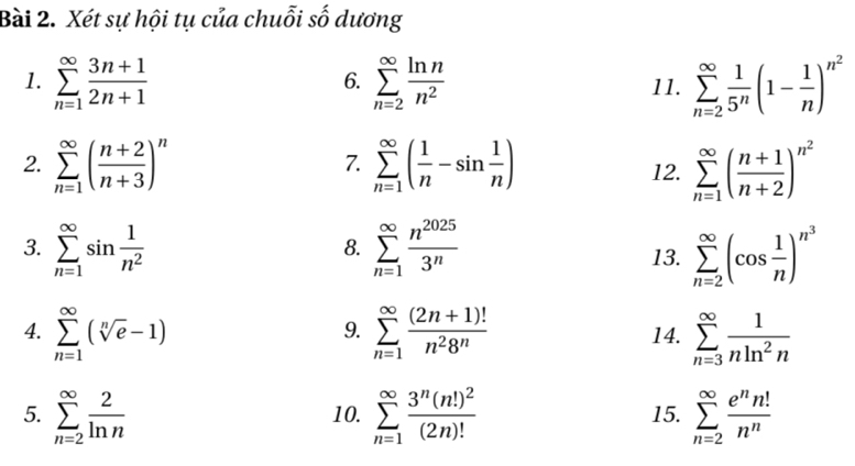 Xét sự hội tụ của chuỗi số dương
1. sumlimits _(n=1)^(∈fty) (3n+1)/2n+1  sumlimits _(n=2)^(∈fty) ln n/n^2  11. sumlimits _(n=2)^(∈fty) 1/5^n (1- 1/n )^n^2
6.
2. sumlimits _(n=1)^(∈fty)( (n+2)/n+3 )^n sumlimits _(n=1)^(∈fty)( 1/n -sin  1/n ) 12. sumlimits _(n=1)^(∈fty)( (n+1)/n+2 )^n^2
7.
3. sumlimits _(n=1)^(∈fty)sin  1/n^2  sumlimits _(n=1)^(∈fty) n^(2025)/3^n  13. sumlimits _(n=2)^(∈fty)(cos  1/n )^n^3
8.
4. sumlimits _(n=1)^(∈fty)(sqrt[n](e)-1) sumlimits _(n=1)^(∈fty) ((2n+1)!)/n^28^n  14. sumlimits _(n=3)^(∈fty) 1/nln^2n 
9.
5. sumlimits _(n=2)^(∈fty) 2/ln n  10. sumlimits _(n=1)^(∈fty)frac 3^n(n!)^2(2n)! 15. sumlimits _(n=2)^(∈fty) e^nn!/n^n 