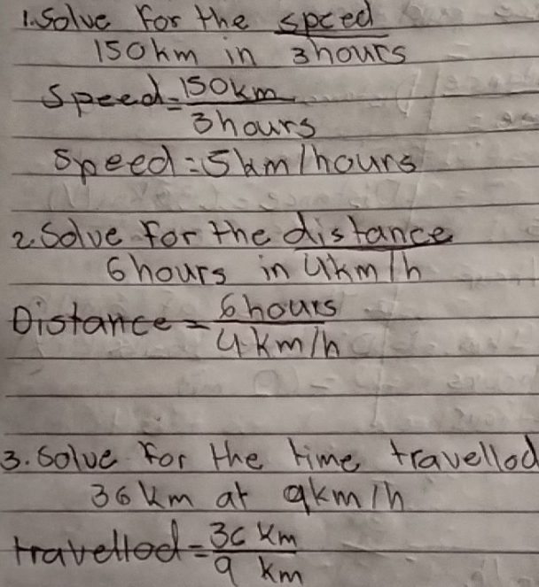 solve for the spced 
isokm in 3hours
speed = 150km/3hours 
speed =5kn n/hours
2Solve for the distance
6hours in Ukm/h
= 6hours/4km/h 
3. solve for the time travellod
3okm at akm/n
= 36km/9km 