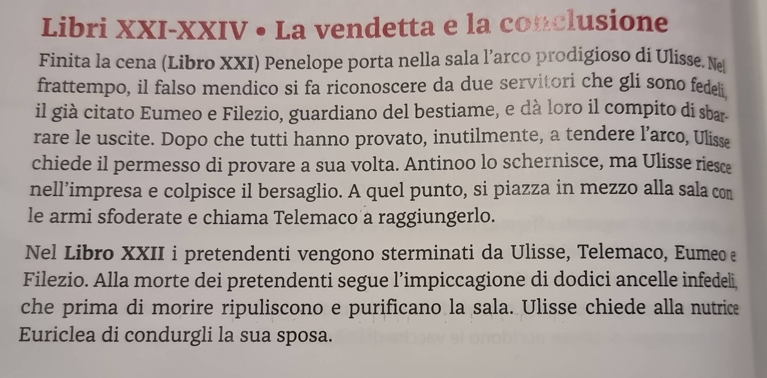 Libri XXI-XXIV • La vendetta e la conclusione 
Finita la cena (Libro XXI) Penelope porta nella sala l’arco prodigioso di Ulisse. Ne 
frattempo, il falso mendico si fa riconoscere da due servitori che gli sono fedeli, 
il già citato Eumeo e Filezio, guardiano del bestiame, e dà loro il compito di sbar 
rare le uscite. Dopo che tutti hanno provato, inutilmente, a tendere l’arco, Ulisse 
chiede il permesso di provare a sua volta. Antinoo lo schernisce, ma Ulisse riesce 
nell’impresa e colpisce il bersaglio. A quel punto, si piazza in mezzo alla sala com 
le armi sfoderate e chiama Telemaco a raggiungerlo. 
Nel Libro XXII i pretendenti vengono sterminati da Ulisse, Telemaco, Eumeo e 
Filezio. Alla morte dei pretendenti segue l’impiccagione di dodici ancelle infedeli, 
che prima di morire ripuliscono e purificano la sala. Ulisse chiede alla nutrice 
Euriclea di condurgli la sua sposa.