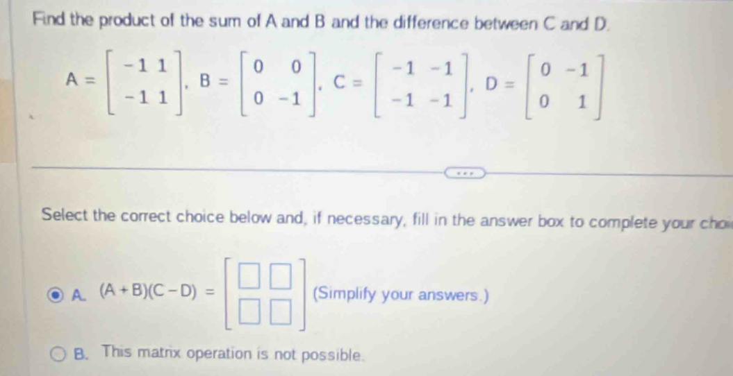 Find the product of the sum of A and B and the difference between C and D.
A=beginbmatrix -11 -11endbmatrix , B=beginbmatrix 0&0 0&-1endbmatrix , C=beginbmatrix -1&-1 -1&-1endbmatrix , D=beginbmatrix 0&-1 0&1endbmatrix
Select the correct choice below and, if necessary, fill in the answer box to complete your cho
A. (A+B)(C-D)=beginbmatrix □ &□  □ &□ endbmatrix (Simplify your answers.)
B. This matrix operation is not possible.