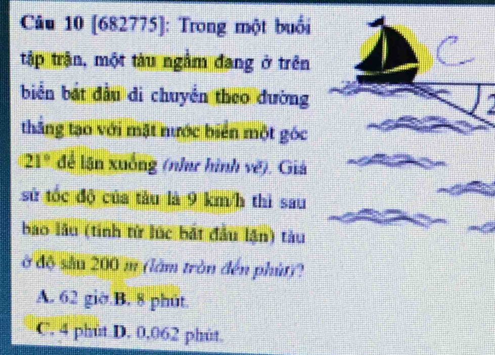 [682775]: Trong một buổi
tập trận, một tàu ngắm đang ở trên
biển bắt đầu di chuyển theo đường
thắng tạo với mặt nước biển một góc
21° để lận xuống (nha hình vẽ), Giả
sử tốc độ của tàu là 9 km/h thì sau
bao lầu (tinh tử lúc bắt đầu lận) tàu
ở độ sầu 200 m (làm tròn đến phút)?
A. 62 giờ.B. 8 phút.
C. 4 phùt D. 0.062 phùt