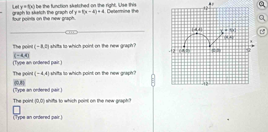 Let y=f(x) be the function sketched on the right. Use this y
graph to sketch the graph of y=f(x-4)+4. Determine the
four points on the new graph.
The point (-8,0) shifts to which point on the new graph?
(-4,4)
(Type an ordered pair.)
The point (-4,4) shifts to which point on the new graph?
(0,8)
(Type an ordered pair.)
The point (0,0) shifts to which point on the new graph?
(Type an ordered pair.)