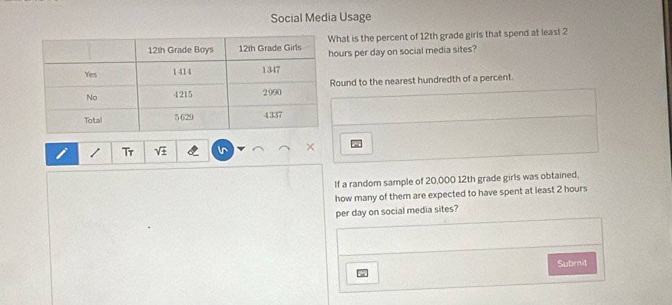 Social Media Usage 
hat is the percent of 12th grade girls that spend at least 2
urs per day on social media sites? 
ound to the nearest hundredth of a percent. 
Tr 
× 
If a random sample of 20,000 12th grade girls was obtained, 
how many of them are expected to have spent at least 2 hours
per day on social media sites? 
Submit