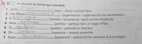 11 ... Je choisis la forme qui convient. 
1 Je te _(dirai - diras) comment faire. 
2 Les élèves_ (organiserons - organiseront) une manifestation. 
3 Ⅱ_ (arrivera - arriveras) en retard comme d'habitude. 
4 Vous _(partirez - partiras) faire un stage à Paris. 
5 Tu _(parlera - parleras) au directeur. 
6 On _(resterons - restera) ensemble. 
7 Nous _(passerons - passeront) les vacances à la montagne.