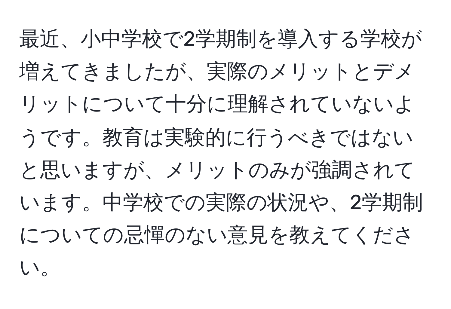 最近、小中学校で2学期制を導入する学校が増えてきましたが、実際のメリットとデメリットについて十分に理解されていないようです。教育は実験的に行うべきではないと思いますが、メリットのみが強調されています。中学校での実際の状況や、2学期制についての忌憚のない意見を教えてください。