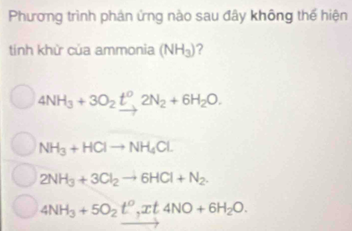 Phương trình phản ứng nào sau đây không thế hiện
tính khử của ammonia (NH_3) ?
4NH_3+3O_2t^0, 2N_2+6H_2O.
NH_3+HClto NH_4Cl.
2NH_3+3Cl_2to 6HCl+N_2.
4NH_3+5O_2t^0, xt4NO+6H_2O.