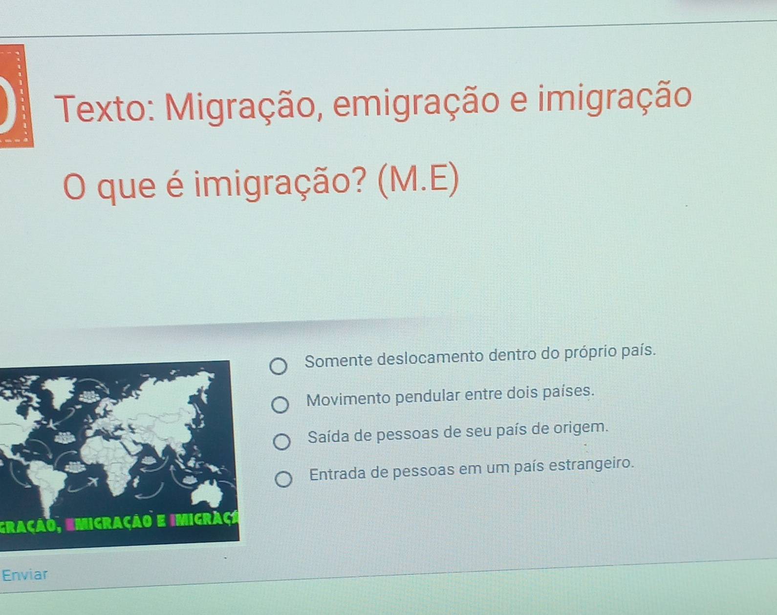 Texto: Migração, emigração e imigração
O que é imigração? (M.E)
Somente deslocamento dentro do próprio país.
Movimento pendular entre dois países.
Saída de pessoas de seu país de origem.
Entrada de pessoas em um país estrangeiro.
gração, emigração e imigraço
Enviar