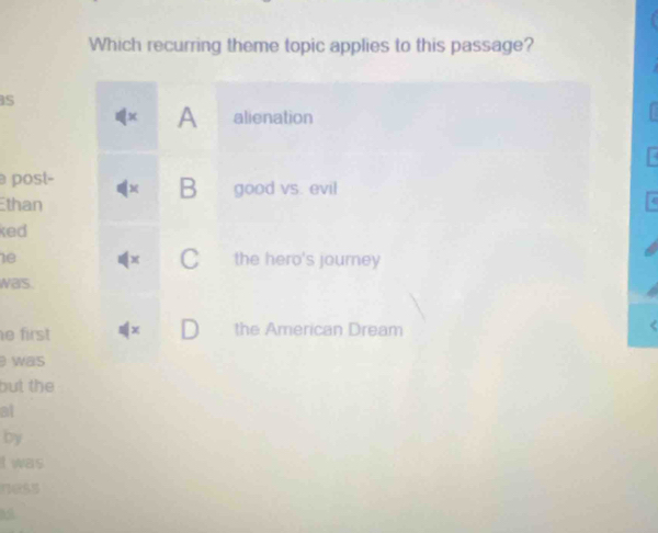 Which recurring theme topic applies to this passage?
s
x A alienation
post- good vs. evil
B
Ethan
ked
C
1e the hero's journey
was
e first + the American Dream
was
but the
at
by
I was
ness