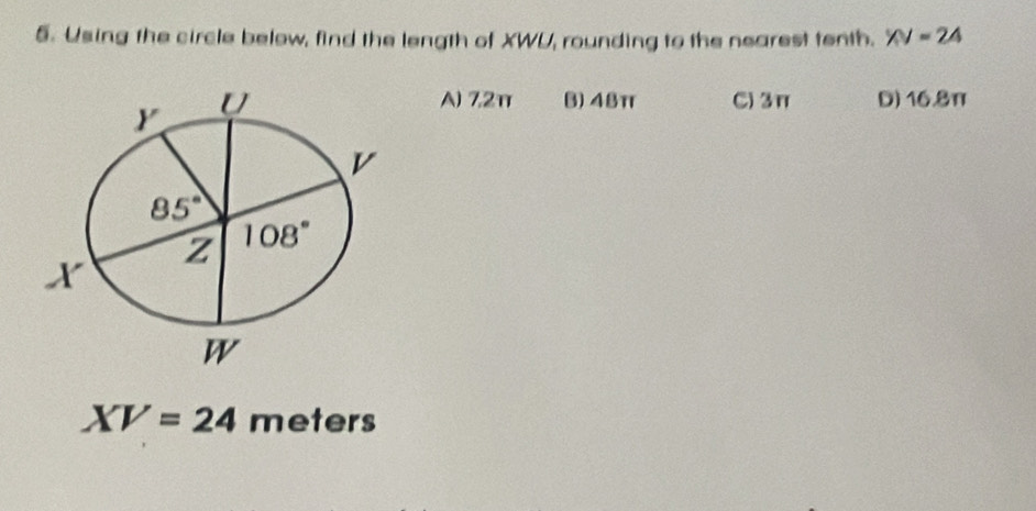 Using the circle below, find the length of XWU, rounding to the nearest tenth. XV=24
C) 3π D) 16.8π
A) 7,2π B) 48π
XV=24 meters