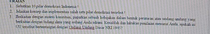 URATAN 
1. Sebutkan 10 pilar demokrasi Indonesia! 
2. Jelaskan konsep dan implementasi salah sam pilar demokrasi tersebut ! 
3. Berkaitan dengan materi konstitusı, paparkan sebuah kebijakan dalam bentuk peraturan atau undang-undang yang 
berkaitan dengan bidang ilmu yang sedang Anda tekuni. Kenalilah dan lakukan penilaian menurut Anda, apakah isi 
UU tersebut bertentangan dengan Undang-Undang Dasar NRI 1945?