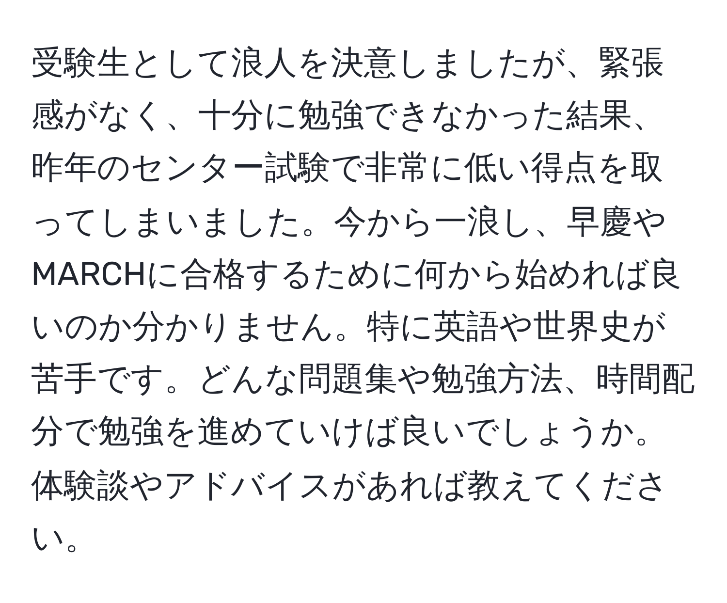 受験生として浪人を決意しましたが、緊張感がなく、十分に勉強できなかった結果、昨年のセンター試験で非常に低い得点を取ってしまいました。今から一浪し、早慶やMARCHに合格するために何から始めれば良いのか分かりません。特に英語や世界史が苦手です。どんな問題集や勉強方法、時間配分で勉強を進めていけば良いでしょうか。体験談やアドバイスがあれば教えてください。