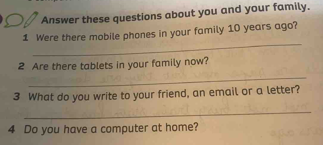 Answer these questions about you and your family. 
_ 
1 Were there mobile phones in your family 10 years ago? 
2 Are there tablets in your family now? 
_ 
3 What do you write to your friend, an email or a letter? 
_ 
4 Do you have a computer at home?