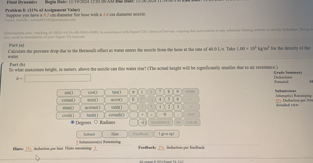 Fluid Dynamics Begin Date: 11/19/2024 12:01:00 AM Due Date: 11/26/2024 11:39:00 
Problem 8: (11% of Assignment Value) 
Suppose you have a 9.2 cm diameter fire hose with a 3.6 cm diameter nozzle. 
Torres, Isabella - torres603326@newmanu.edu 
@theexpertta.com - tracking id: 8K83-14-5A-4B-9090-46088. In accordance with Expert TA's Terms of Service. copying this information to any solutions sharing website is strictly forbidden. Doing s 
may result in termination of your Expert TA Account. 
Part (a) 
Calculate the pressure drop due to the Bernoulli effect as water enters the nozzle from the hose at the rate of 40.0 L/s. Take 1.00* 10^3kg/m^3 for the density of the 
water. 
Part (b) 
To what maximum height, in meters, above the nozzle can this water rise? (The actual height will be significantly smaller due to air resistance.) Grade Summary
h=□
Deductions 
Potential 10 
sin() cos() tan () π ( 7 8 9 HOME Submissions 
Attempt(s) Remaining: 
cotan() asin() acos() E ↑^ 4 5 6 ← 0% Deduction per tt 
atan() acotan(). sinh() 1 2 3 → detailed view 
cosh() tanh() cotanh() □ + - 0 END 
Degrees Radians () √() BACKSPACE DEL CLEAR 
Submit Hint Feedback I give up! 
5 Submission(s) Remaining 
_ 
Hints: 7 0 / , deduction per hint. Hints remaining: __ Feedback: 2% deduction per feedback. 
All content © 2024 Expert TA LI C