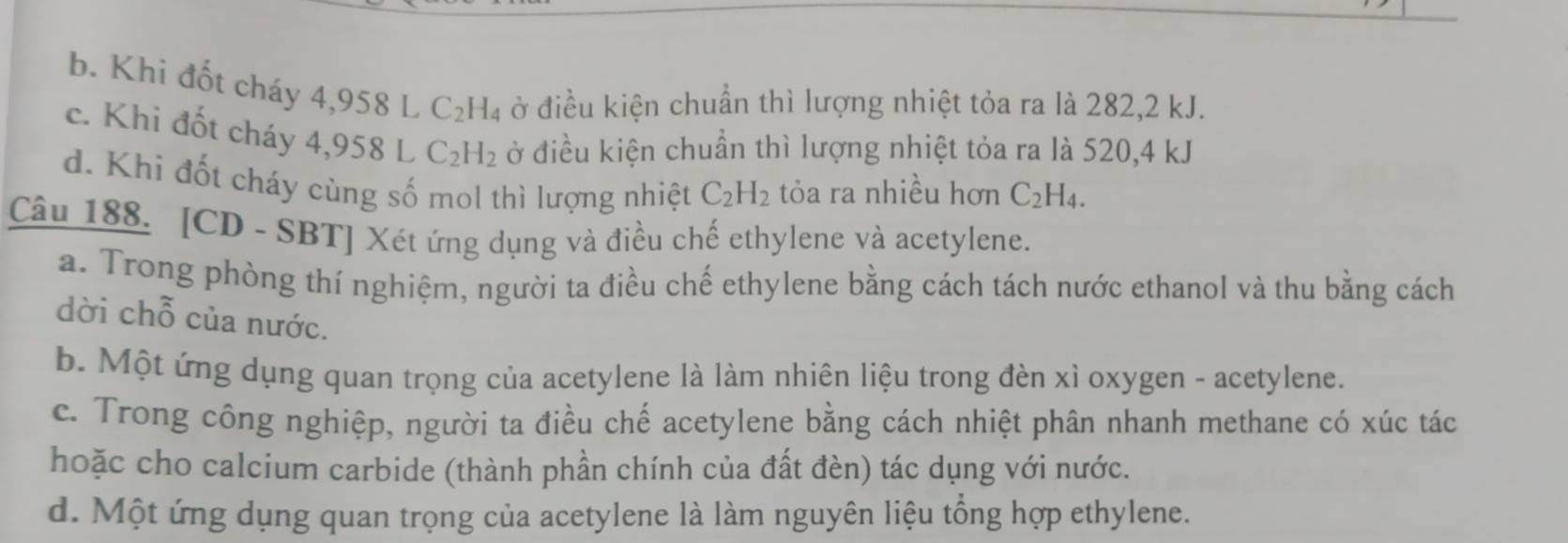 b. Khi đốt cháy 4,958 L C_2H_4 ở điều kiện chuẩn thì lượng nhiệt tỏa ra là 282, 2 kJ.
c. Khi đốt cháy 4 958 L C_2H_2 ở điều kiện chuẩn thì lượng nhiệt tỏa ra là 520, 4 kJ
d. Khi đốt cháy cùng số mol thì lượng nhiệt C_2H_2 tỏa ra nhiều hơn C_2H_4. 
Câu 188. [CD - SBT] Xét ứng dụng và điều chế ethylene và acetylene.
a. Trong phòng thí nghiệm, người ta điều chế ethylene bằng cách tách nước ethanol và thu bằng cách
dời chỗ của nước.
b. Một ứng dụng quan trọng của acetylene là làm nhiên liệu trong đèn xì oxygen - acetylene.
c. Trong công nghiệp, người ta điều chế acetylene bằng cách nhiệt phân nhanh methane có xúc tác
hoặc cho calcium carbide (thành phần chính của đất đèn) tác dụng với nước.
d. Một ứng dụng quan trọng của acetylene là làm nguyên liệu tổng hợp ethylene.