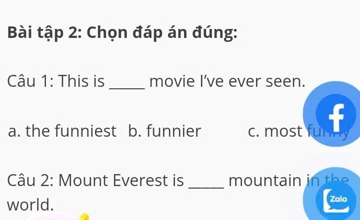 Bài tập 2: Chọn đáp án đúng:
Câu 1: This is _movie I’ve ever seen.
a. the funniest b. funnier c. most funn f
Câu 2: Mount Everest is _mountain in the 
world.
Zalo