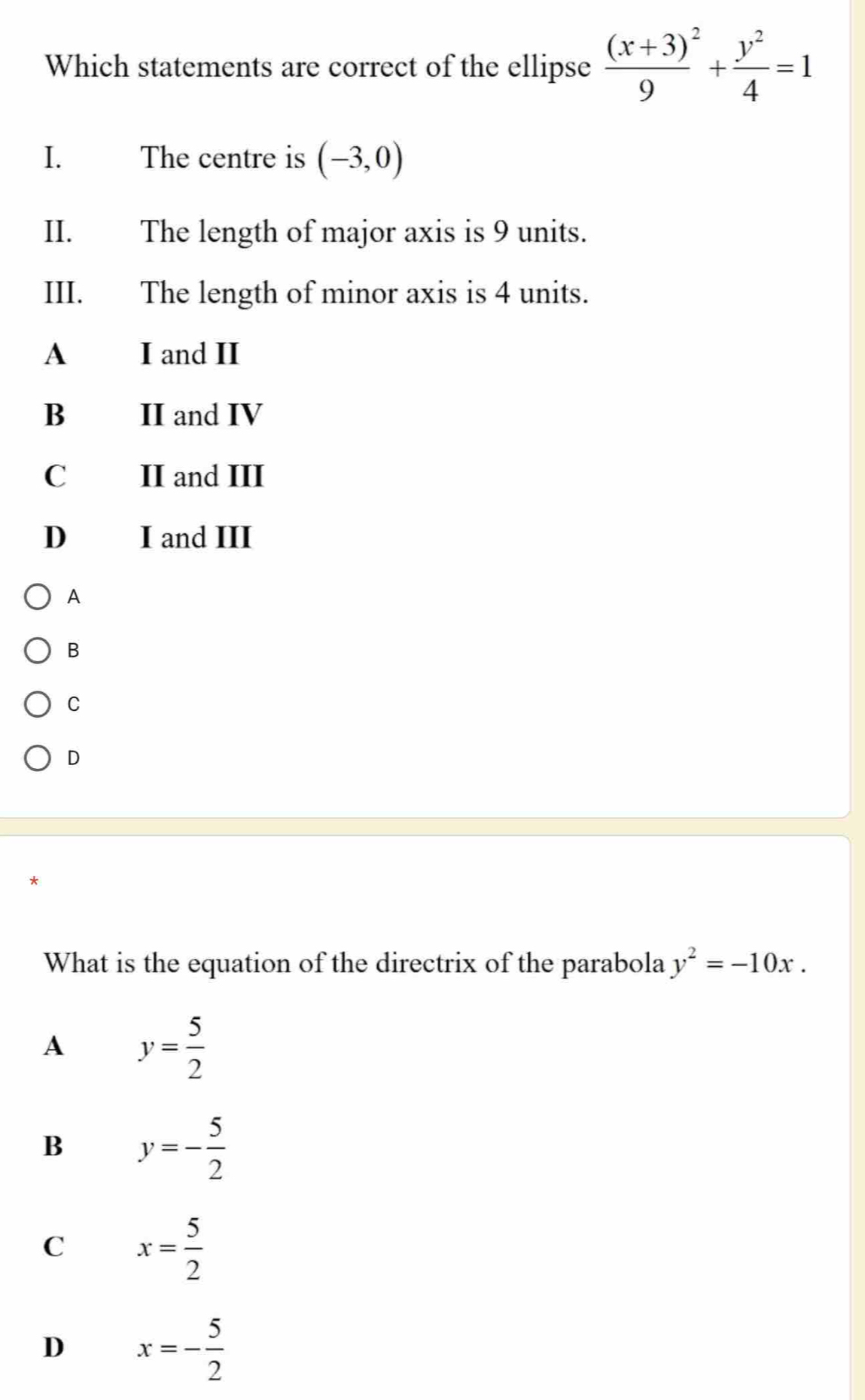 Which statements are correct of the ellipse frac (x+3)^29+ y^2/4 =1
I. 
The centre is (-3,0)
II. The length of major axis is 9 units.
III. The length of minor axis is 4 units.
A I and II
B II and IV
C II and III
D I and III
A
B
C
D
What is the equation of the directrix of the parabola y^2=-10x.
A y= 5/2 
B y=- 5/2 
C x= 5/2 
D x=- 5/2 