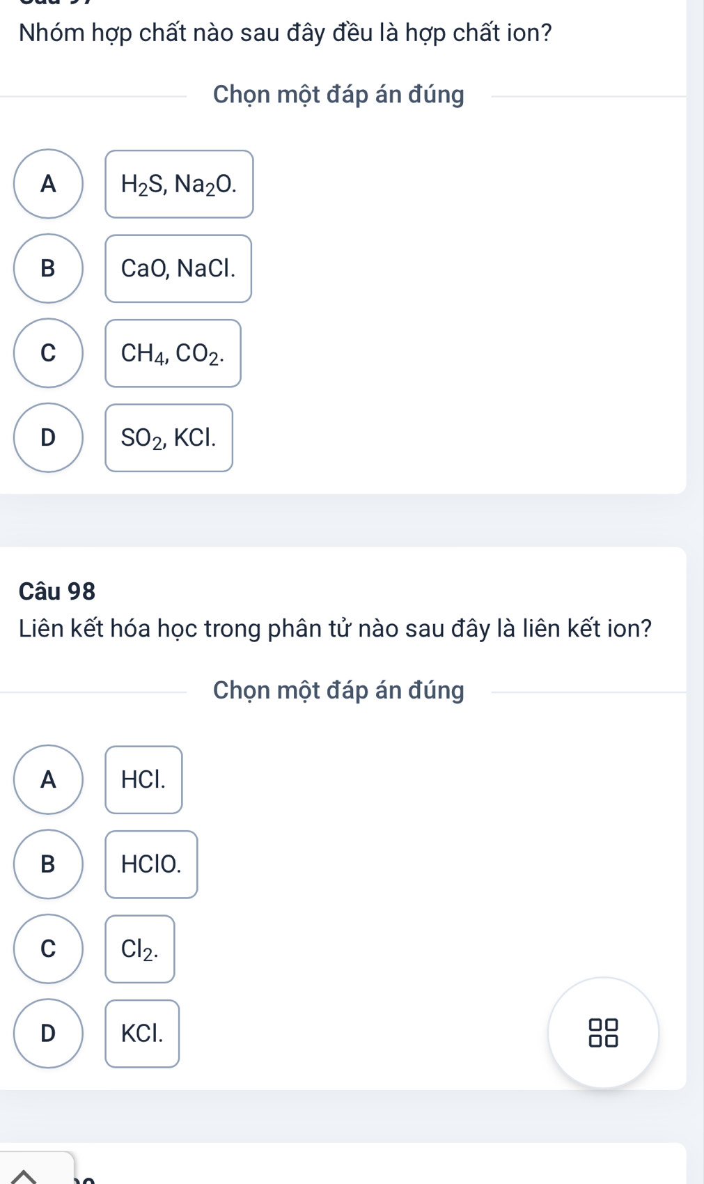 Nhóm hợp chất nào sau đây đều là hợp chất ion?
Chọn một đáp án đúng
A H_2S, Na_2O.
B CaO, NaCl.
C CH_4, CO_2.
D SO_2 KCl. 
Câu 98
Liên kết hóa học trong phân tử nào sau đây là liên kết ion?
Chọn một đáp án đúng
A HCl.
B HClO.
C Cl_2.
D KCl.