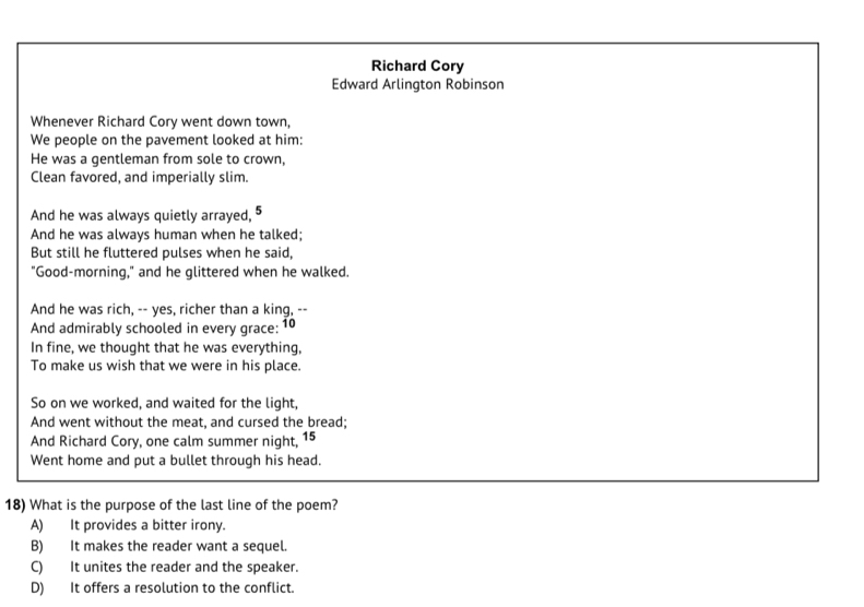 Richard Cory
Edward Arlington Robinson
Whenever Richard Cory went down town,
We people on the pavement looked at him:
He was a gentleman from sole to crown,
Clean favored, and imperially slim.
And he was always quietly arrayed, 5
And he was always human when he talked;
But still he fluttered pulses when he said,
"Good-morning," and he glittered when he walked.
And he was rich, -- yes, richer than a king, --
And admirably schooled in every grace: 10
In fine, we thought that he was everything,
To make us wish that we were in his place.
So on we worked, and waited for the light,
And went without the meat, and cursed the bread;
And Richard Cory, one calm summer night, 15
Went home and put a bullet through his head.
18) What is the purpose of the last line of the poem?
A) It provides a bitter irony.
B) It makes the reader want a sequel.
C) It unites the reader and the speaker.
D) It offers a resolution to the conflict.