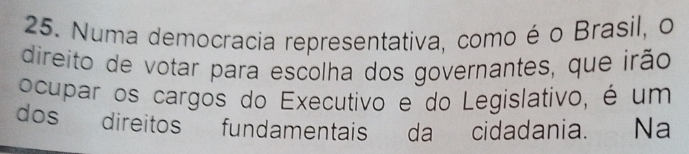 Numa democracia representativa, como é o Brasil, o 
direito de votar para escolha dos governantes, que irão 
ocupar os cargos do Executivo e do Legislativo, é um 
dos direitos fundamentais da cidadania. Na