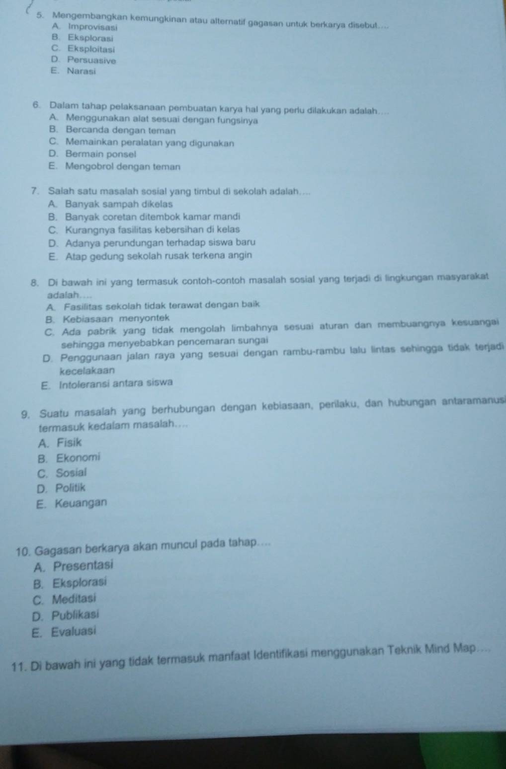 Mengembangkan kemungkinan atau alternatif gagasan untuk berkarya disebut...
A. Improvisasi
B. Eksplorasi
C. Eksploitasi
D. Persuasive
E. Narasi
6. Dalam tahap pelaksanaan pembuatan karya hal yang perlu dilakukan adalah…...
A. Menggunakan alat sesuai dengan fungsinya
B. Bercanda dengan teman
C. Memainkan peralatan yang digunakan
D. Bermain ponsel
E. Mengobrol dengan teman
7. Saiah satu masalah sosial yang timbul di sekolah adalah....
A. Banyak sampah dikelas
B. Banyak coretan ditembok kamar mandi
C. Kurangnya fasilitas kebersihan di kelas
D. Adanya perundungan terhadap siswa baru
E. Atap gedung sekolah rusak terkena angin
8. Di bawah ini yang termasuk contoh-contoh masalah sosial yang terjadi di lingkungan masyarakat
adalah....
A. Fasilitas sekolah tidak terawat dengan baik
B. Kebiasaan menyontek
C. Ada pabrik yang tidak mengolah limbahnya sesuai aturan dan membuangnya kesuangai
sehingga menyebabkan pencemaran sungai
D. Penggunaan jalan raya yang sesuai dengan rambu-rambu lalu lintas sehingga tidak terjadi
kecelakaan
E. Intoleransi antara siswa
9. Suatu masalah yang berhubungan dengan kebiasaan, perilaku, dan hubungan antaramanus
termasuk kedalam masalah...
A. Fisik
B. Ekonomi
C. Sosial
D. Politik
E. Keuangan
10. Gagasan berkarya akan muncul pada tahap....
A. Presentasi
B. Eksplorasi
C. Meditasi
D. Publikasi
E. Evaluasi
11. Di bawah ini yang tidak termasuk manfaat Identifikasi menggunakan Teknik Mind Map....