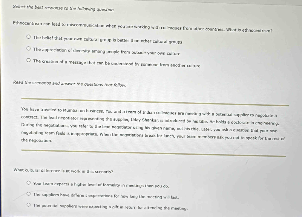 Select the best response to the following question.
Ethnocentrism can lead to miscommunication when you are working with colleagues from other countries. What is ethnocentrism?
The belief that your own cultural group is better than other cultural groups
The appreciation of diversity among people from outside your own culture
The creation of a message that can be understood by someone from another culture
Read the scenarios and answer the questions that follow.
You have traveled to Mumbai on business. You and a team of Indian colleagues are meeting with a potential supplier to negotiate a
contract. The lead negotiator representing the supplier, Uday Shankar, is introduced by his title. He holds a doctorate in engineering.
During the negotiations, you refer to the lead negotiator using his given name, not his title. Later, you ask a question that your own
negotiating team feels is inappropriate. When the negotiations break for lunch, your team members ask you not to speak for the rest of
the negotiation.
What cultural difference is at work in this scenario?
Your team expects a higher level of formality in meetings than you do.
The suppliers have different expectations for how long the meeting will last.
The potential suppliers were expecting a gift in return for attending the meeting.