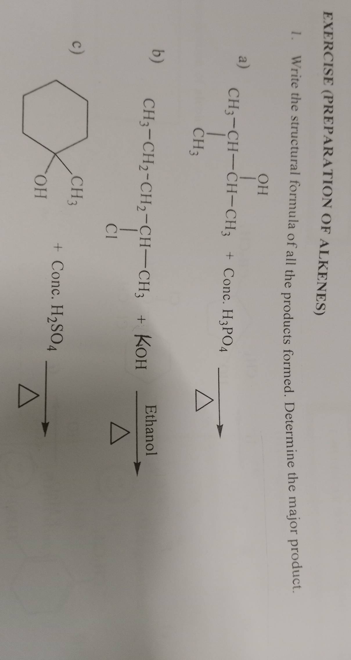 EXERCISE (PREPARATION OF ALKENES) 
1. Write the structural formula of all the products formed. Determine the major product. 
a) CH_3-CH-CH_3+Cons CH_3endarray +Con 
b) CH_3-CH_2-CH_2-CH-CH_3+KOH Eutan /△   Ethanol 
c) _+_OH+Conc.H_2SO_4vector △ 