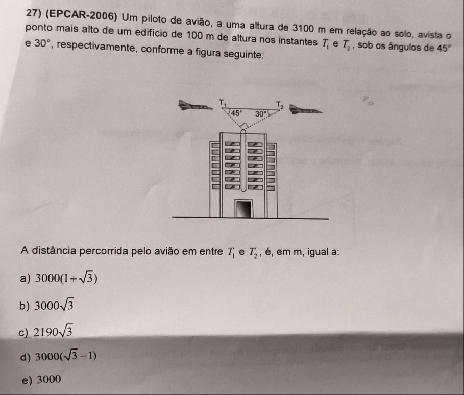 (EPCAR-2006) Um piloto de avião, a uma altura de 3100 m em relação ao solo, avista o
ponto mais alto de um edifício de 100 m de altura nos instantes T_1 e T_2 , sob os ângulos de 45°
e 30° , respectivamente, conforme a figura seguinte:
A distância percorrida pelo avião em entre T_1 e T_2 , é, em m, igual a:
a) 3000(1+sqrt(3))
b) 3000sqrt(3)
c) 2190sqrt(3)
d) 3000(sqrt(3)-1)
e) 3000